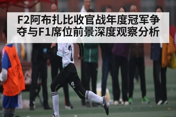 F2阿布扎比收官战年度冠军争夺与F1席位前景深度观察分析